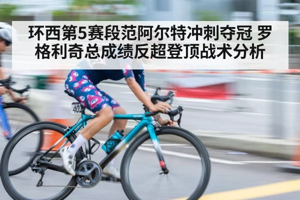 环西第5赛段范阿尔特冲刺夺冠 罗格利奇总成绩反超登顶战术分析